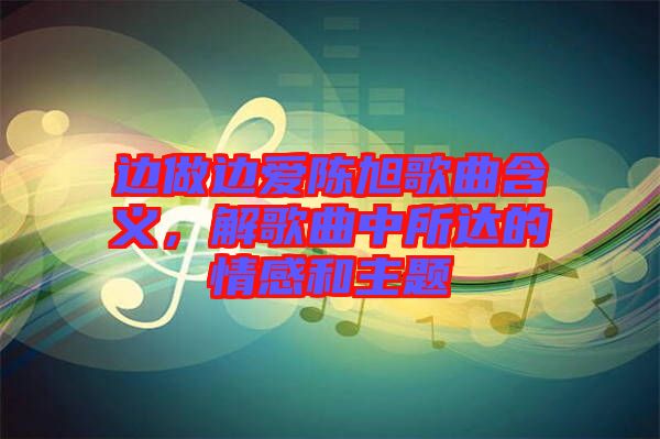 邊做邊愛(ài)陳旭歌曲含義，解歌曲中所達(dá)的情感和主題