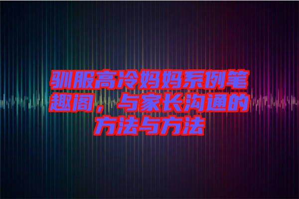 馴服高冷媽媽系例筆趣閣，與家長溝通的方法與方法