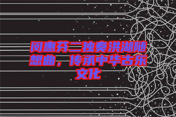 閔惠芬二獨奏洪湖隨想曲，傳承中華古樂文化