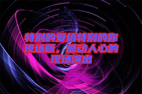 特別的愛(ài)給特別的你現(xiàn)場(chǎng)版，感動(dòng)人心的現(xiàn)場(chǎng)演出