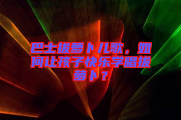 巴士拔蘿卜兒歌，如何讓孩子快樂(lè)學(xué)唱拔蘿卜？