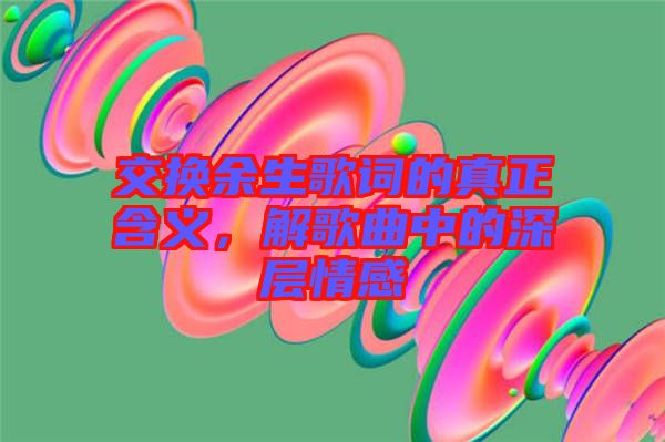 交換余生歌詞的真正含義，解歌曲中的深層情感