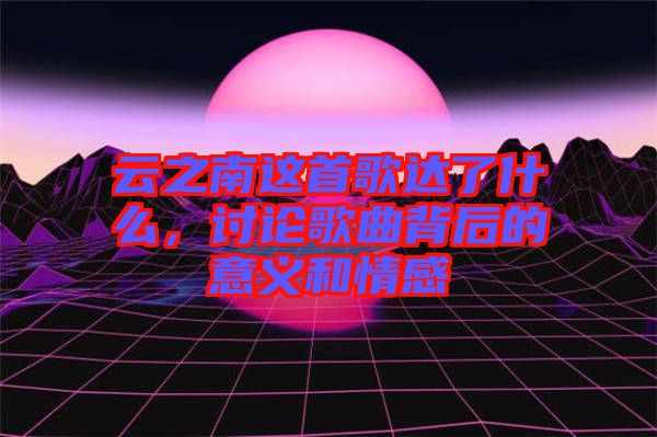 云之南這首歌達(dá)了什么，討論歌曲背后的意義和情感