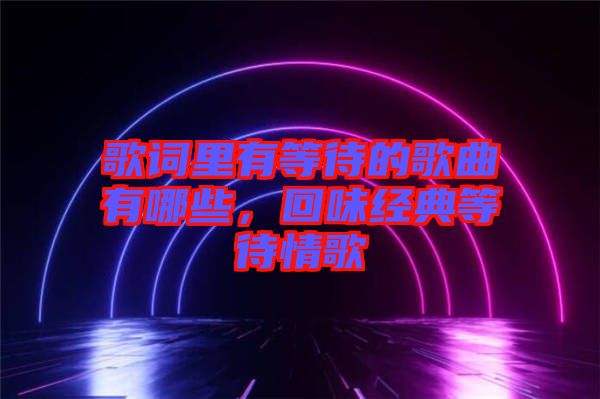 歌詞里有等待的歌曲有哪些，回味經典等待情歌