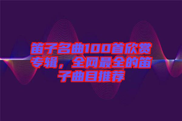 笛子名曲100首欣賞專輯，全網(wǎng)最全的笛子曲目推薦