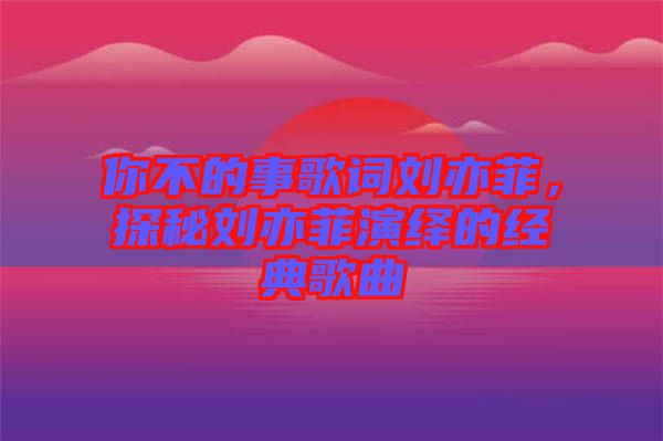 你不的事歌詞劉亦菲，探秘劉亦菲演繹的經(jīng)典歌曲