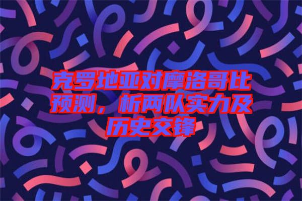 克羅地亞對摩洛哥比預(yù)測，析兩隊實力及歷史交鋒