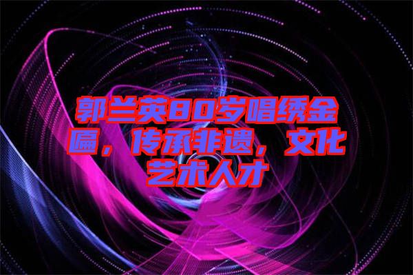 郭蘭英80歲唱繡金匾，傳承非遺，文化藝術(shù)人才