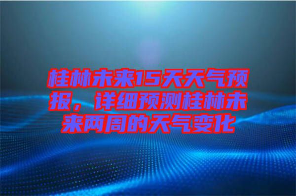 桂林未來15天天氣預報，詳細預測桂林未來兩周的天氣變化