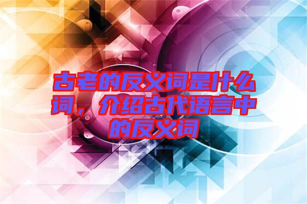 古老的反義詞是什么詞，介紹古代語言中的反義詞