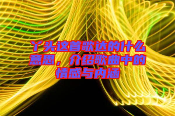 丫頭這首歌達(dá)的什么意思，介紹歌曲中的情感與內(nèi)涵