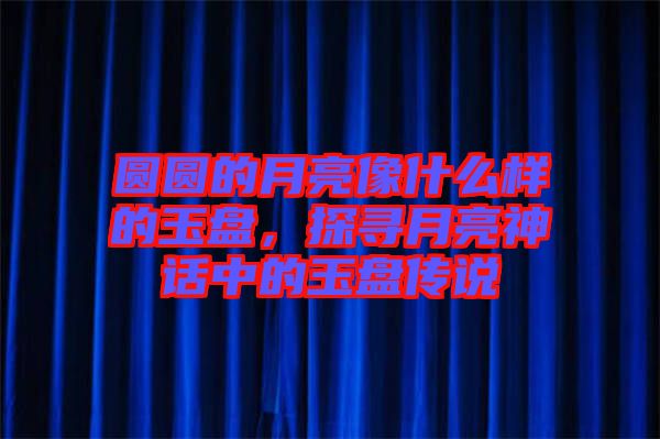 圓圓的月亮像什么樣的玉盤，探尋月亮神話中的玉盤傳說