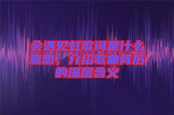 會(huì)遇見虹歌詞是什么意思，介紹歌曲背后的深層含義