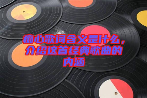 癡心歌詞含義是什么，介紹這首經(jīng)典歌曲的內(nèi)涵