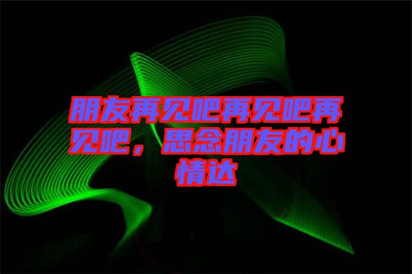 朋友再見吧再見吧再見吧，思念朋友的心情達(dá)