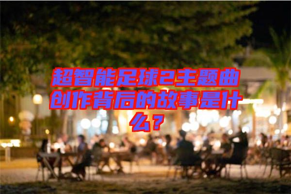 超智能足球2主題曲創(chuàng)作背后的故事是什么？