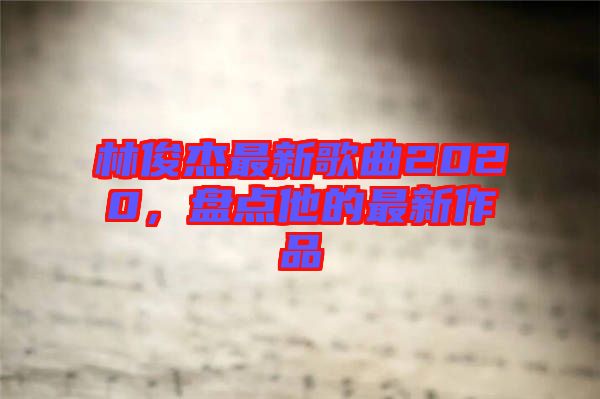 林俊杰最新歌曲2020，盤(pán)點(diǎn)他的最新作品