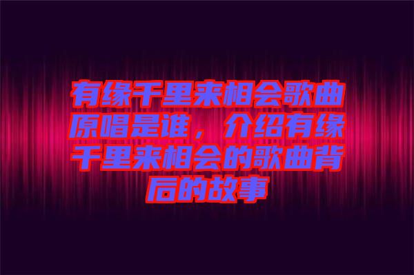 有緣千里來相會歌曲原唱是誰，介紹有緣千里來相會的歌曲背后的故事