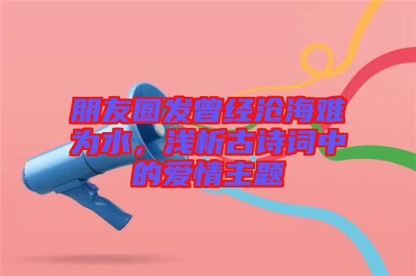 朋友圈發(fā)曾經(jīng)滄海難為水，淺析古詩詞中的愛情主題