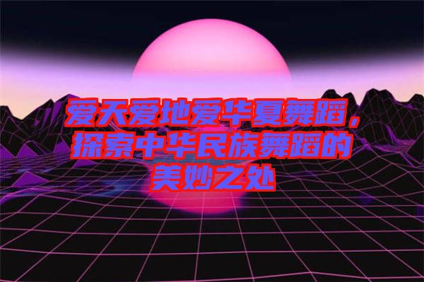 愛天愛地愛華夏舞蹈，探索中華民族舞蹈的美妙之處