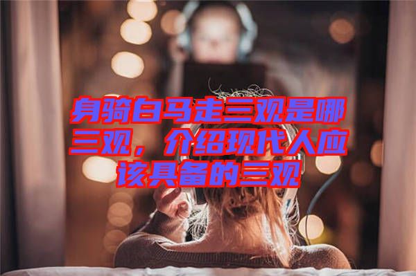 身騎白馬走三觀是哪三觀，介紹現代人應該具備的三觀