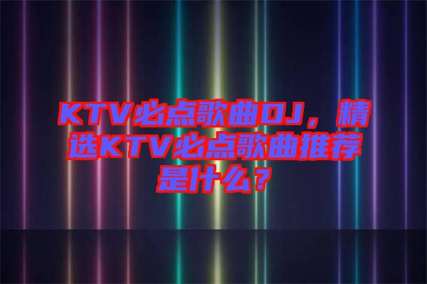 KTV必點歌曲DJ，精選KTV必點歌曲推薦是什么？