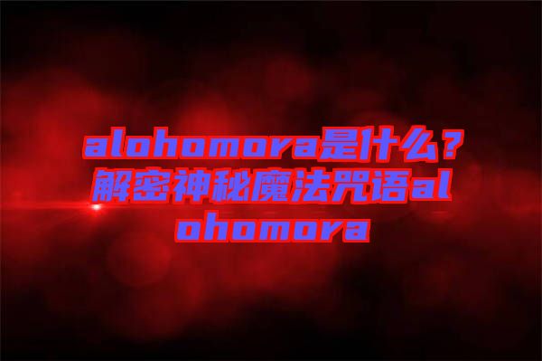 alohomora是什么？解密神秘魔法咒語alohomora