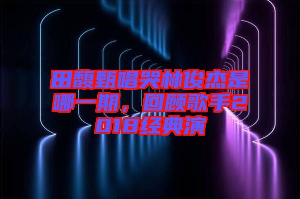 田馥甄唱哭林俊杰是哪一期，回顧歌手2018經(jīng)典演