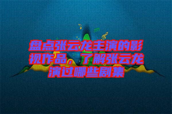 盤點張云龍主演的影視作品，了解張云龍演過哪些劇集