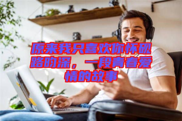 原來(lái)我只喜歡你懷硯路昀深，一段青春愛情的故事