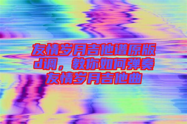 友情歲月吉他譜原版d調(diào)，教你如何彈奏友情歲月吉他曲