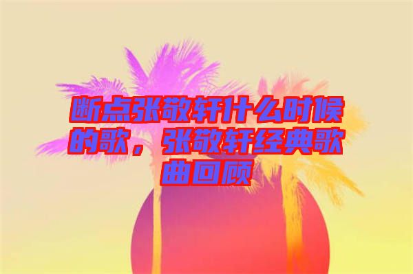 斷點張敬軒什么時候的歌，張敬軒經(jīng)典歌曲回顧