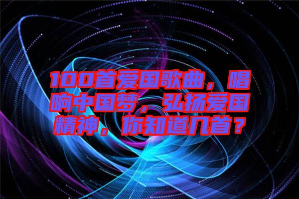 100首愛國歌曲，唱響中國夢，弘揚(yáng)愛國精神，你知道幾首？