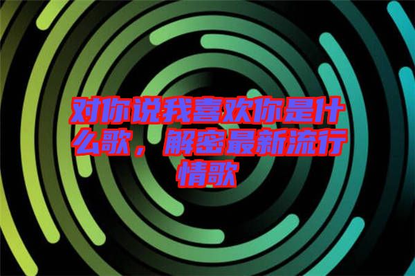 對你說我喜歡你是什么歌，解密最新流行情歌