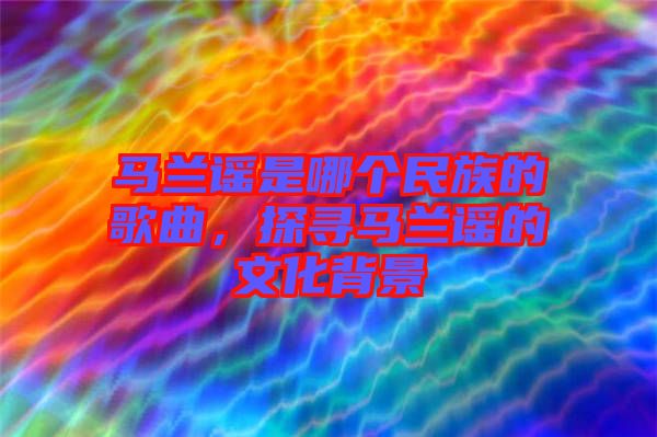 馬蘭謠是哪個民族的歌曲，探尋馬蘭謠的文化背景