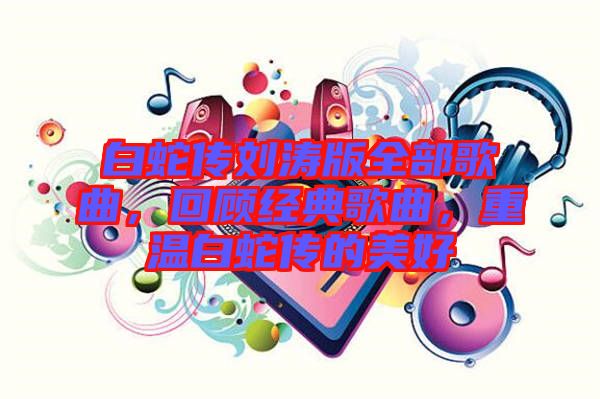 白蛇傳劉濤版全部歌曲，回顧經(jīng)典歌曲，重溫白蛇傳的美好