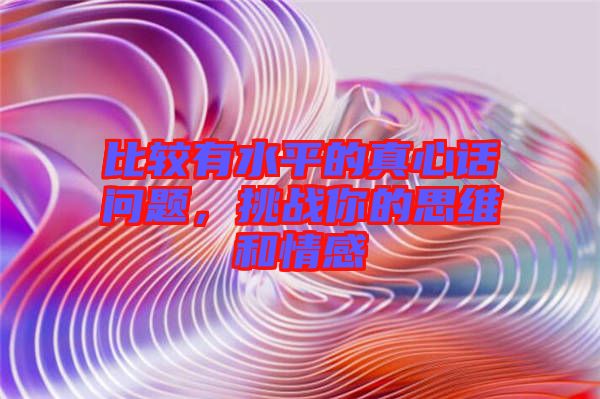 比較有水平的真心話問題，挑戰(zhàn)你的思維和情感