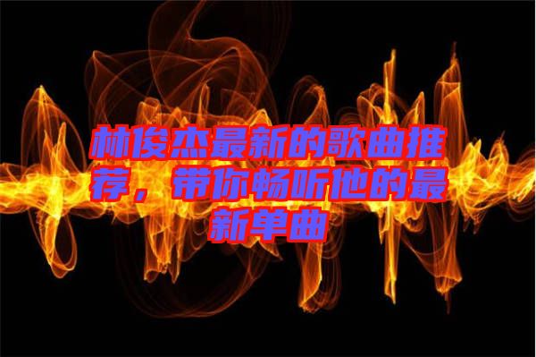 林俊杰最新的歌曲推薦，帶你暢聽他的最新單曲