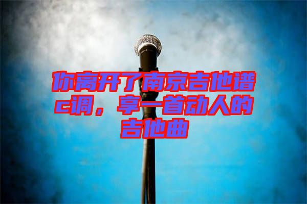 你離開了南京吉他譜c調(diào)，享一首動人的吉他曲