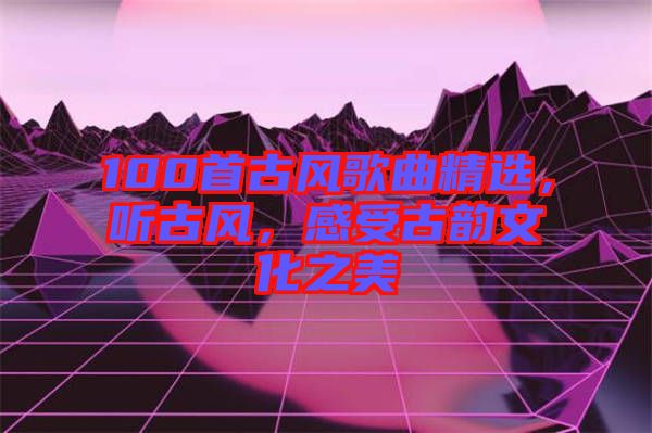 100首古風(fēng)歌曲精選，聽(tīng)古風(fēng)，感受古韻文化之美