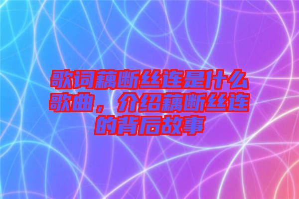 歌詞藕斷絲連是什么歌曲，介紹藕斷絲連的背后故事