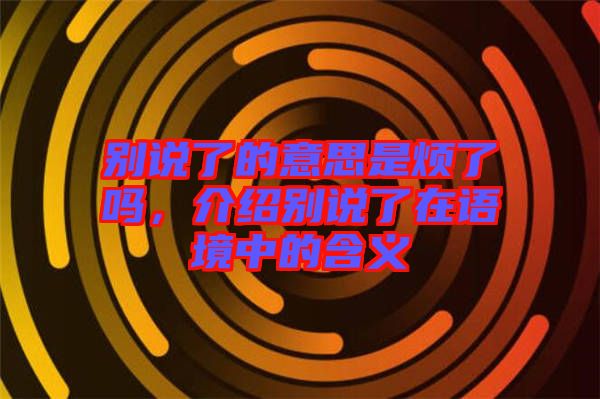 別說了的意思是煩了嗎，介紹別說了在語境中的含義