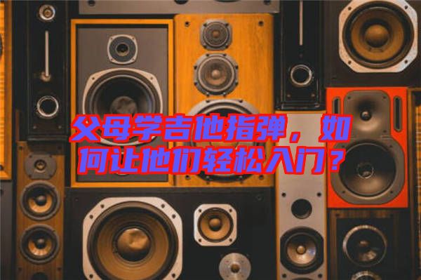 父母學吉他指彈，如何讓他們輕松入門？