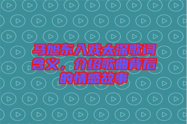 馬旭東入戲太深歌詞含義，介紹歌曲背后的情感故事