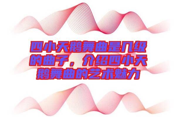 四小天鵝舞曲是幾級(jí)的曲子，介紹四小天鵝舞曲的藝術(shù)魅力