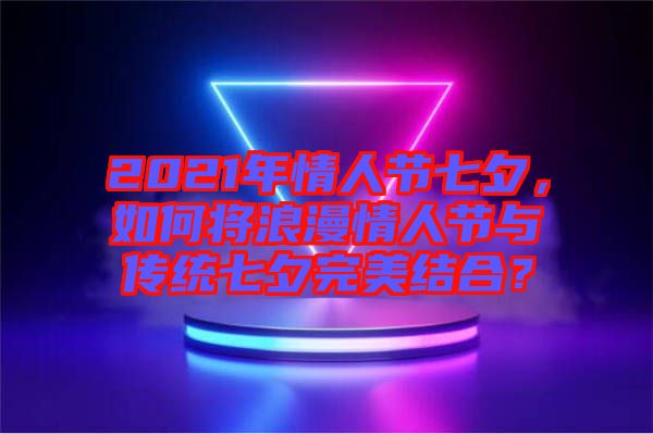 2021年情人節(jié)七夕，如何將浪漫情人節(jié)與傳統(tǒng)七夕完美結(jié)合？