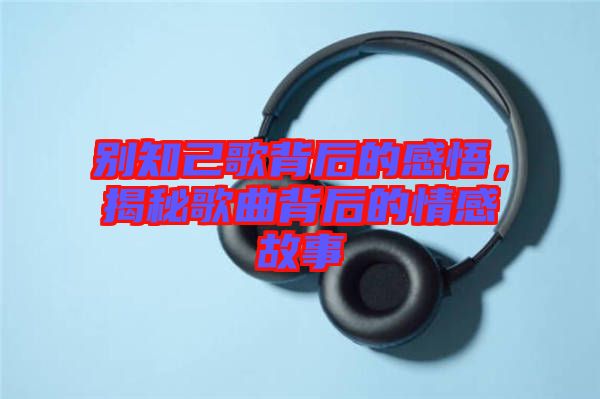 別知己歌背后的感悟，揭秘歌曲背后的情感故事