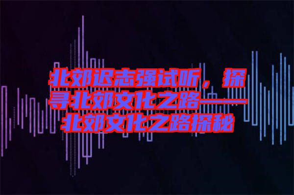 北郊遲志強(qiáng)試聽，探尋北郊文化之路——北郊文化之路探秘