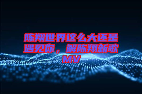 陳翔世界這么大還是遇見你，解陳翔新歌MV