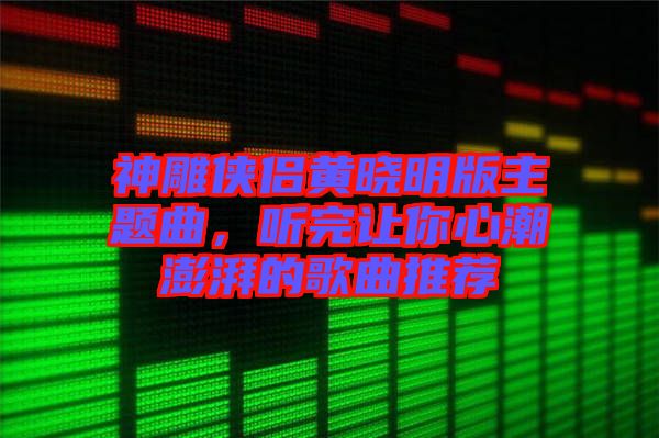 神雕俠侶黃曉明版主題曲，聽完讓你心潮澎湃的歌曲推薦